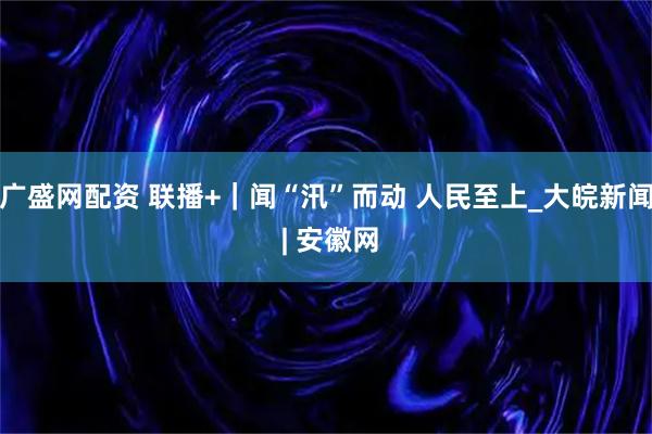 广盛网配资 联播+｜闻“汛”而动 人民至上_大皖新闻 | 安徽网