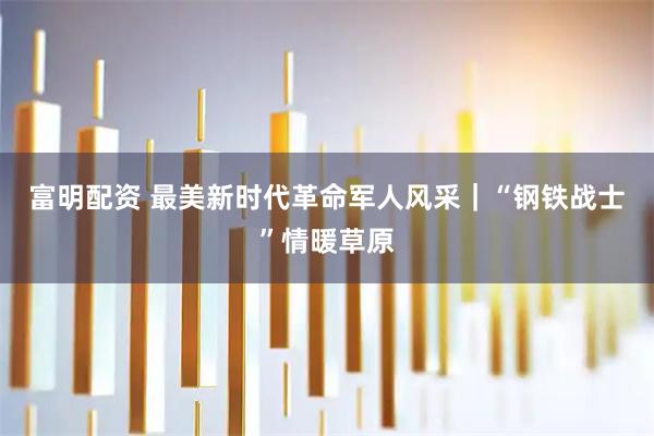 富明配资 最美新时代革命军人风采｜“钢铁战士”情暖草原