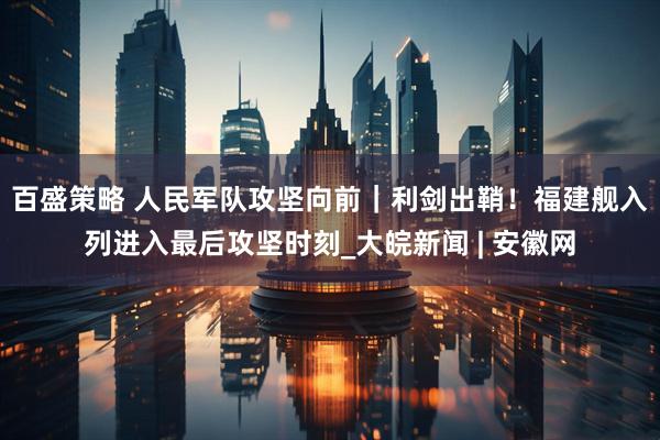 百盛策略 人民军队攻坚向前｜利剑出鞘！福建舰入列进入最后攻坚时刻_大皖新闻 | 安徽网