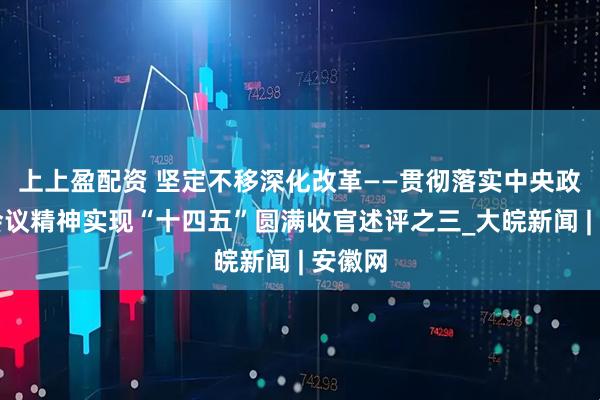 上上盈配资 坚定不移深化改革——贯彻落实中央政治局会议精神实现“十四五”圆满收官述评之三_大皖新闻 | 安徽网