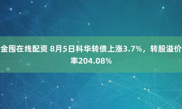 金囤在线配资 8月5日科华转债上涨3.7%，转股溢价率204.08%