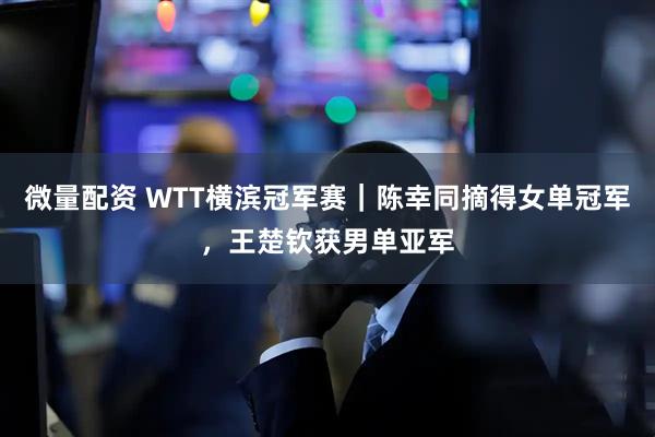 微量配资 WTT横滨冠军赛｜陈幸同摘得女单冠军，王楚钦获男单亚军