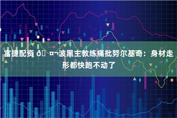 富捷配资 🤬波黑主教练痛批努尔基奇：身材走形都快跑不动了