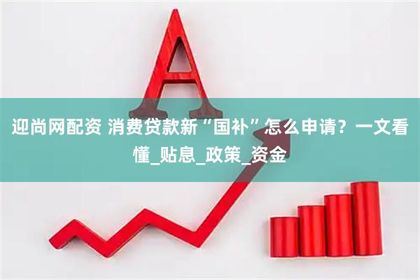 迎尚网配资 消费贷款新“国补”怎么申请？一文看懂_贴息_政策_资金