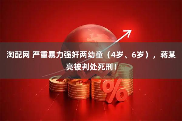 淘配网 严重暴力强奸两幼童（4岁、6岁），蒋某亮被判处死刑！