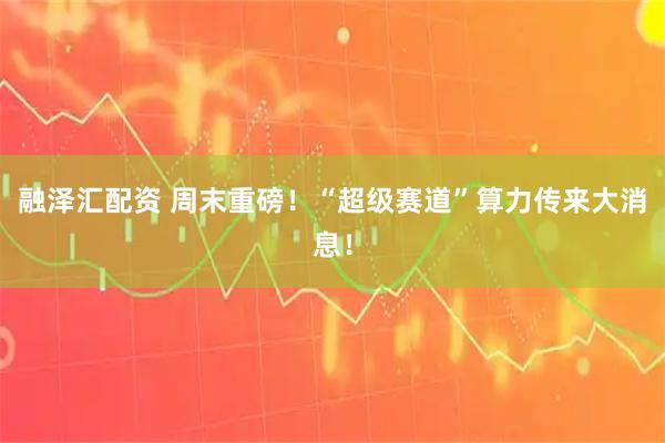 融泽汇配资 周末重磅！“超级赛道”算力传来大消息！