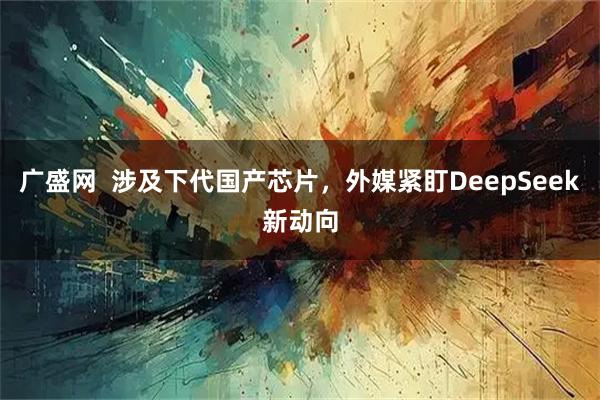 广盛网  涉及下代国产芯片，外媒紧盯DeepSeek新动向