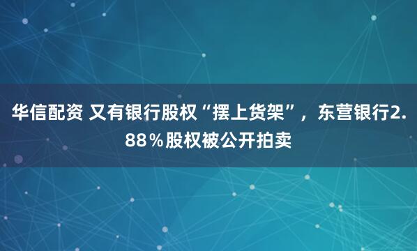 华信配资 又有银行股权“摆上货架”，东营银行2.88％股权被公开拍卖