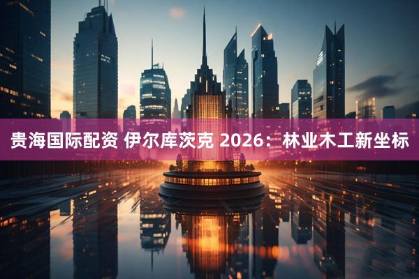 贵海国际配资 伊尔库茨克 2026：林业木工新坐标