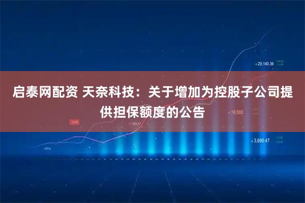 启泰网配资 天奈科技：关于增加为控股子公司提供担保额度的公告