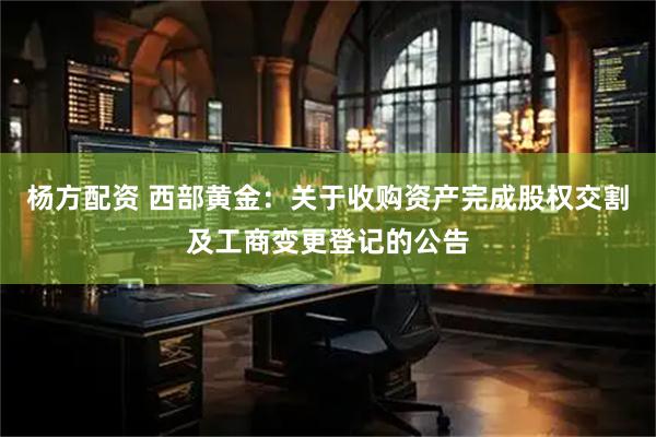杨方配资 西部黄金：关于收购资产完成股权交割及工商变更登记的公告
