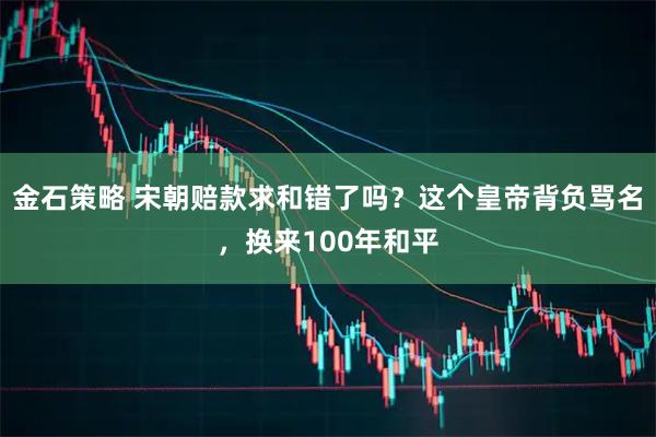 金石策略 宋朝赔款求和错了吗?这个皇帝背负骂名,换来100年和平