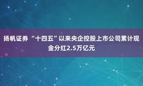 扬帆证券 “十四五”以来央企控股上市公司累计现金分红2.5万亿元