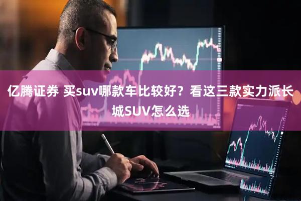 亿腾证券 买suv哪款车比较好？看这三款实力派长城SUV怎么选