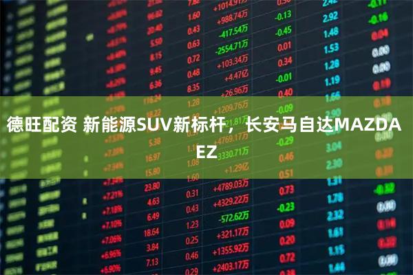 德旺配资 新能源SUV新标杆，长安马自达MAZDA EZ