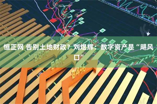 恒正网 告别土地财政?刘煜辉:数字资产是“飓风口”