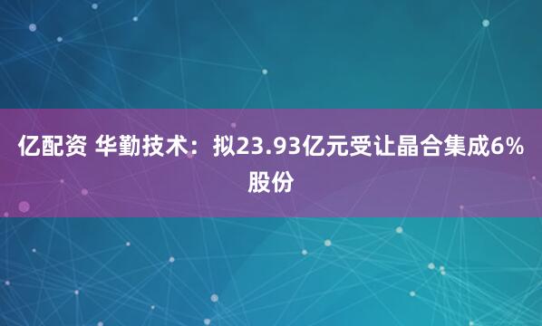 亿配资 华勤技术：拟23.93亿元受让晶合集成6%股份