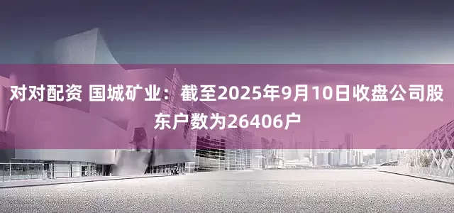 对对配资 国城矿业：截至2025年9月10日收盘公司股东户数为26406户