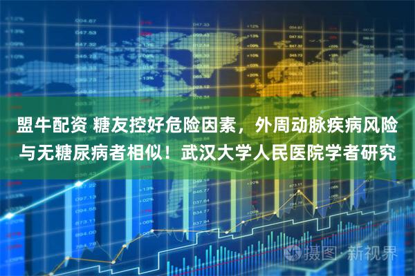 盟牛配资 糖友控好危险因素，外周动脉疾病风险与无糖尿病者相似！武汉大学人民医院学者研究