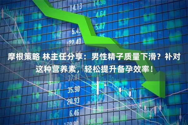 摩根策略 林主任分享：男性精子质量下滑？补对这种营养素，轻松提升备孕效率！