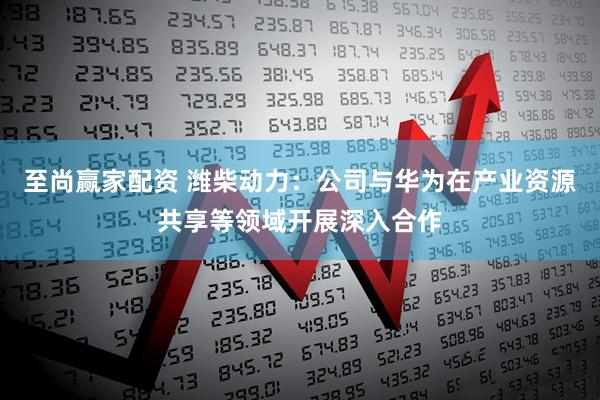 至尚赢家配资 潍柴动力：公司与华为在产业资源共享等领域开展深入合作