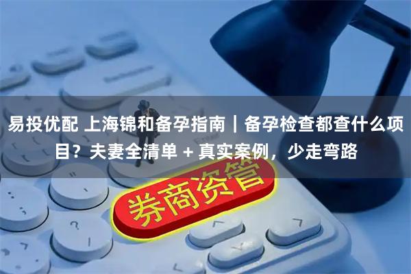 易投优配 上海锦和备孕指南｜备孕检查都查什么项目？夫妻全清单 + 真实案例，少走弯路