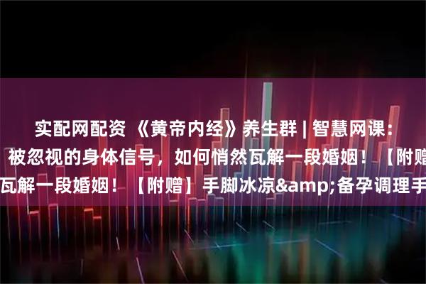 实配网配资 《黄帝内经》养生群 | 智慧网课：从手脚冰凉到分道扬镳：被忽视的身体信号，如何悄然瓦解一段婚姻！【附赠】手脚冰凉&备孕调理手册