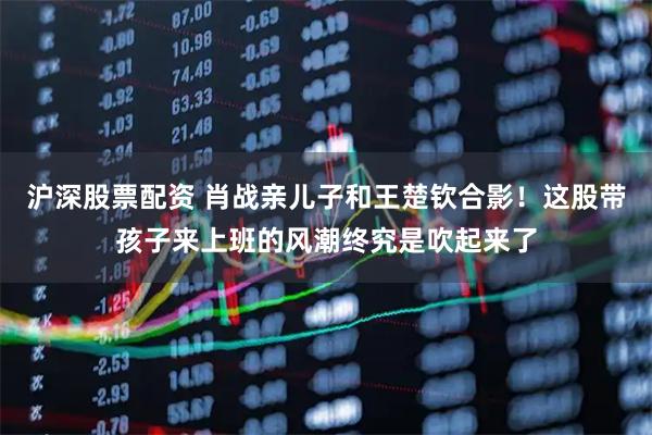 沪深股票配资 肖战亲儿子和王楚钦合影！这股带孩子来上班的风潮终究是吹起来了