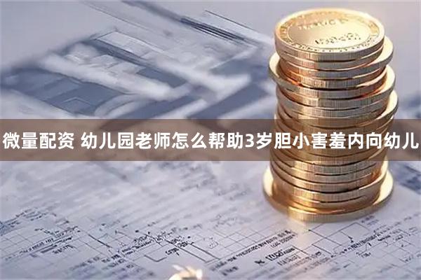 微量配资 幼儿园老师怎么帮助3岁胆小害羞内向幼儿